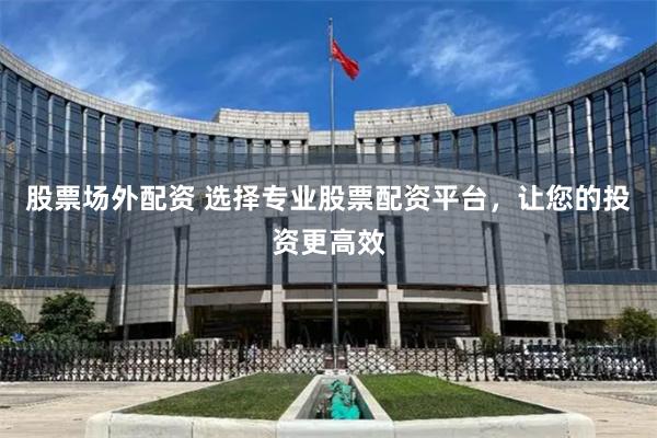 股票场外配资 选择专业股票配资平台，让您的投资更高效