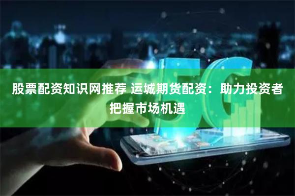 股票配资知识网推荐 运城期货配资：助力投资者把握市场机遇
