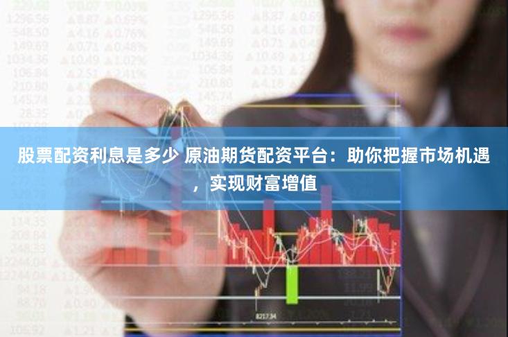 股票配资利息是多少 原油期货配资平台：助你把握市场机遇，实现财富增值