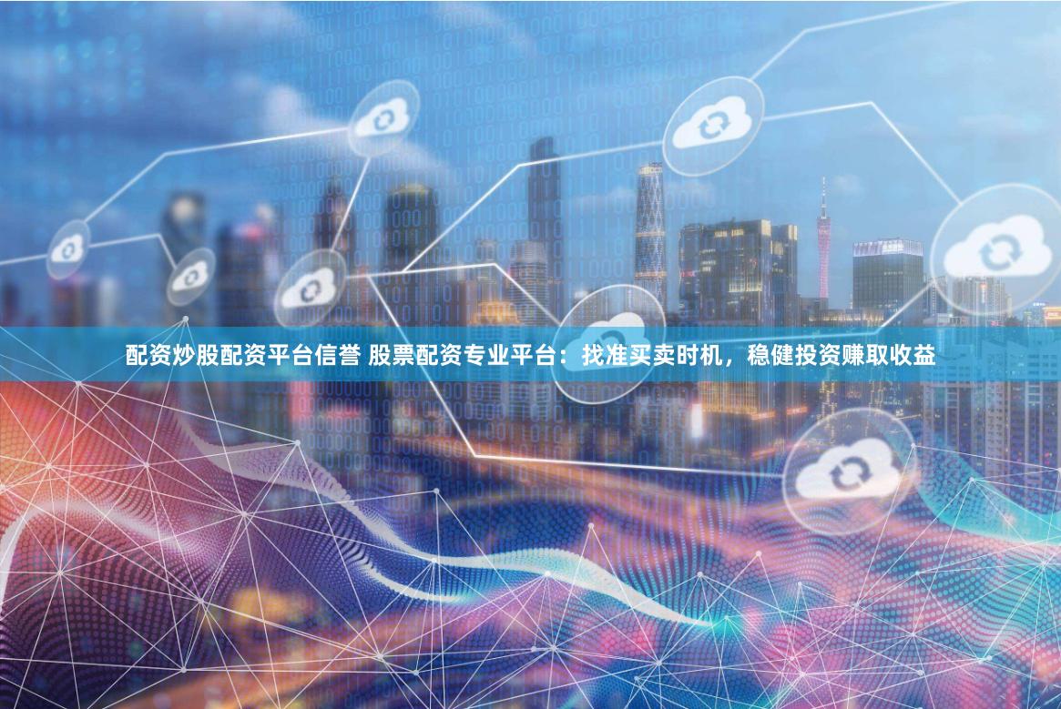 配资炒股配资平台信誉 股票配资专业平台：找准买卖时机，稳健投资赚取收益