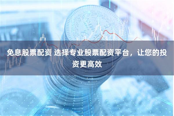 免息股票配资 选择专业股票配资平台，让您的投资更高效