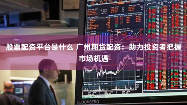 股票配资平台是什么 广州期货配资：助力投资者把握市场机遇
