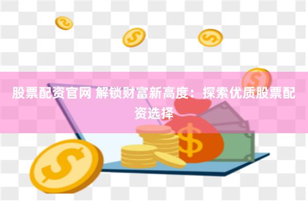 股票配资官网 解锁财富新高度：探索优质股票配资选择