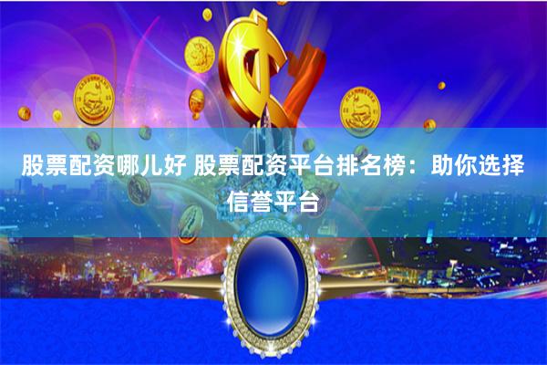 股票配资哪儿好 股票配资平台排名榜：助你选择信誉平台