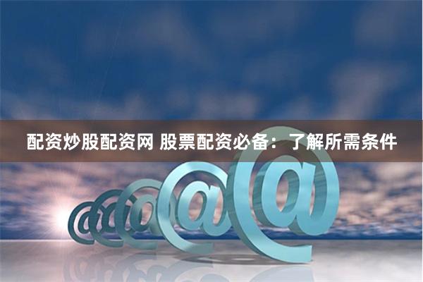 配资炒股配资网 股票配资必备：了解所需条件