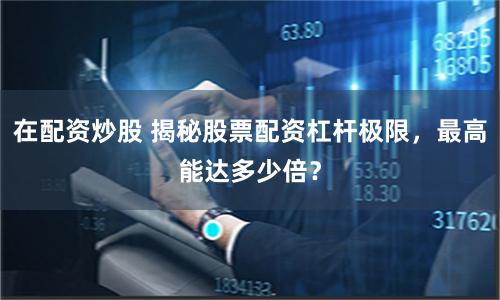 在配资炒股 揭秘股票配资杠杆极限，最高能达多少倍？