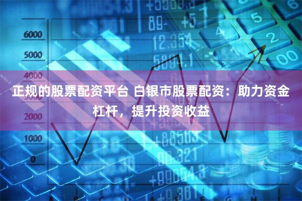 正规的股票配资平台 白银市股票配资：助力资金杠杆，提升投资收益