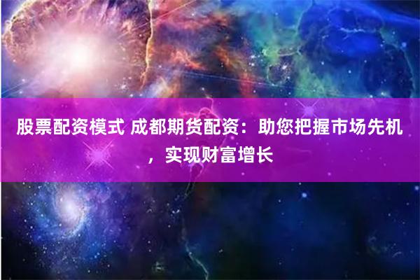 股票配资模式 成都期货配资：助您把握市场先机，实现财富增长