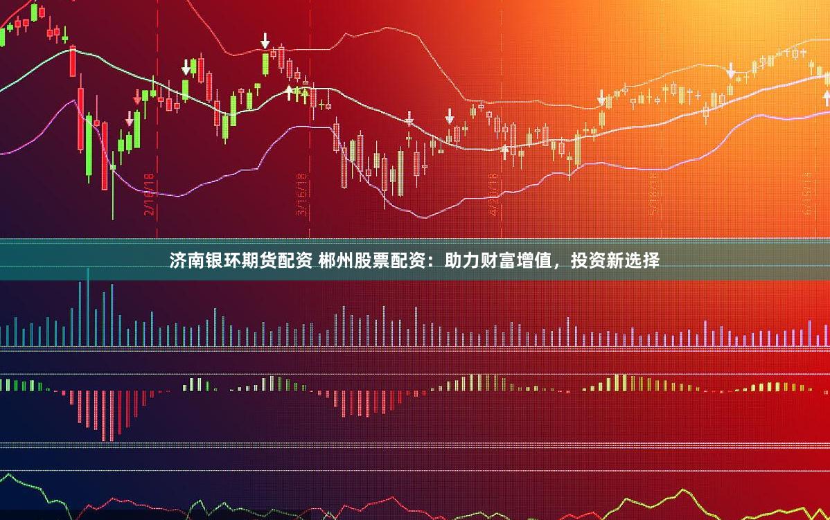 济南银环期货配资 郴州股票配资：助力财富增值，投资新选择