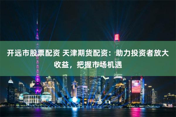 开远市股票配资 天津期货配资：助力投资者放大收益，把握市场机遇