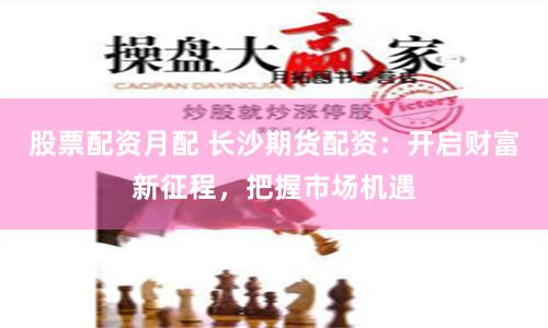 股票配资月配 长沙期货配资：开启财富新征程，把握市场机遇