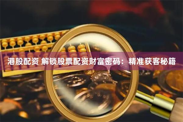 港股配资 解锁股票配资财富密码：精准获客秘籍