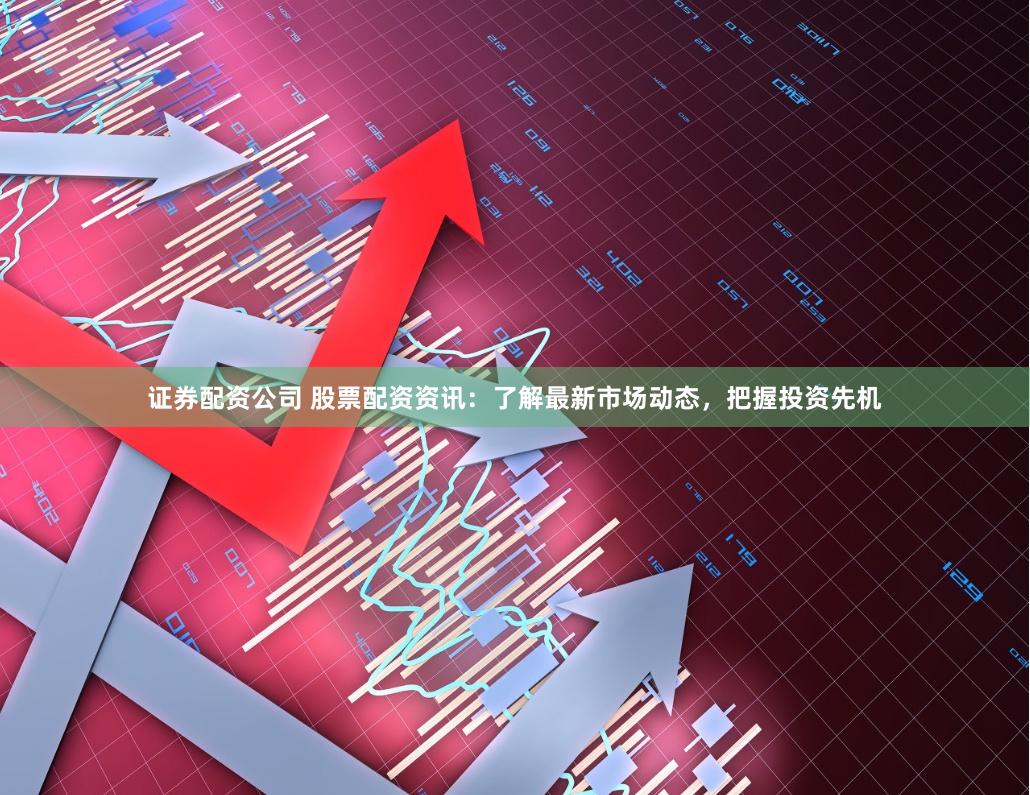证券配资公司 股票配资资讯：了解最新市场动态，把握投资先机