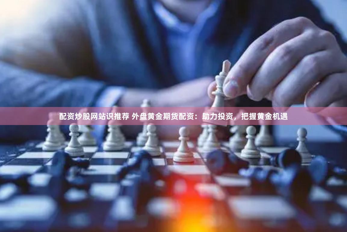 配资炒股网站识推荐 外盘黄金期货配资：助力投资，把握黄金机遇