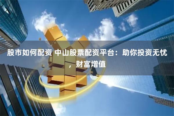 股市如何配资 中山股票配资平台：助你投资无忧，财富增值