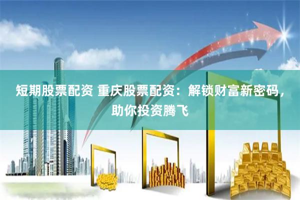 短期股票配资 重庆股票配资：解锁财富新密码，助你投资腾飞
