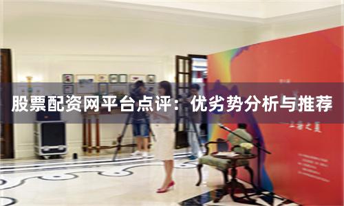 股票配资网平台点评：优劣势分析与推荐