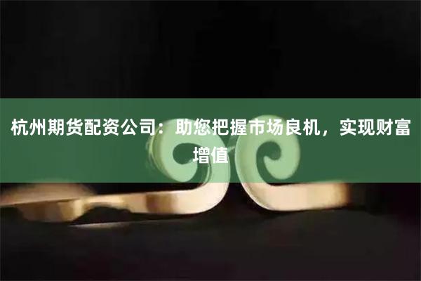 杭州期货配资公司：助您把握市场良机，实现财富增值