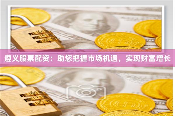 遵义股票配资：助您把握市场机遇，实现财富增长