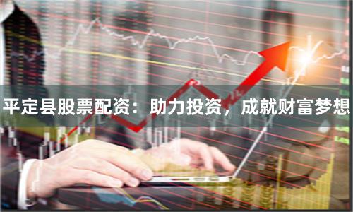 平定县股票配资：助力投资，成就财富梦想