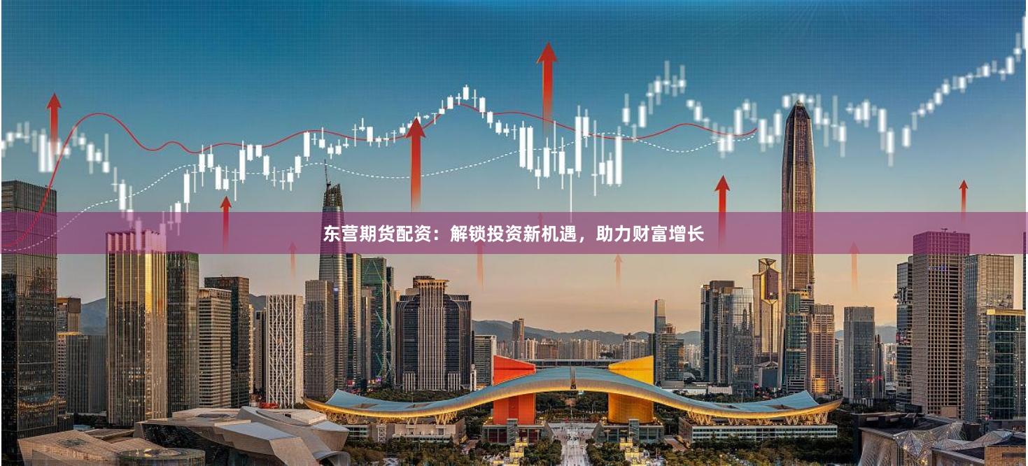 东营期货配资:解锁投资新机遇,助力财富增长