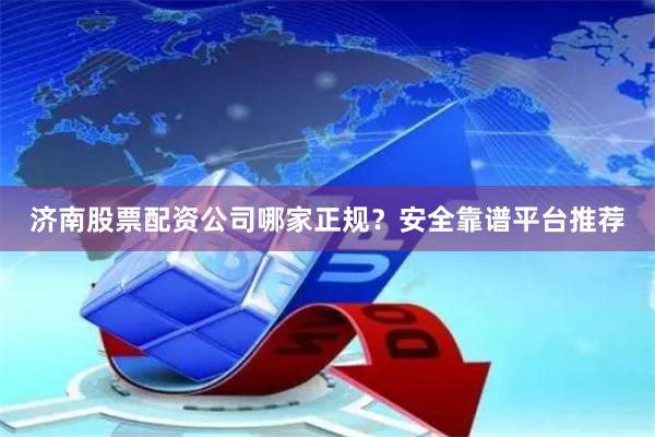 济南股票配资公司哪家正规?安全靠谱平台推荐